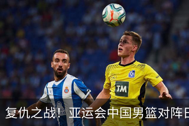 复仇之战！亚运会中国男篮对阵日本，4大底牌在手，赢球基本稳了